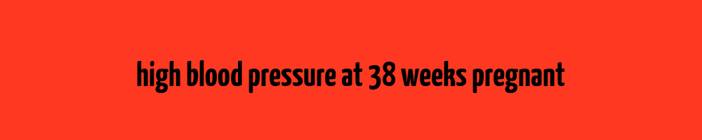 high-blood-pressure-at-38-weeks-pregnant-blood-pressure