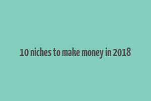 10 niches to make money in 2018