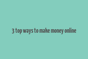 3 top ways to make money online