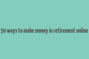 50 ways to make money in retirement online