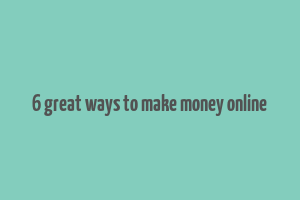 6 great ways to make money online