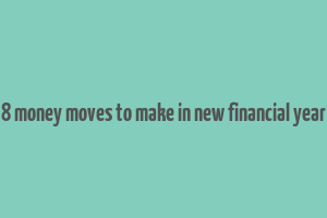 8 money moves to make in new financial year