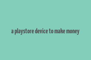 a playstore device to make money