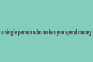 a single person who makes you spend money