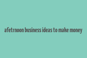 afetrnoon business ideas to make money