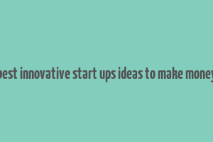 best innovative start ups ideas to make money