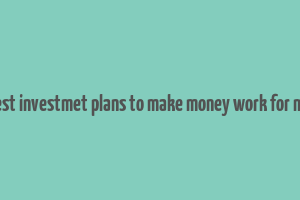 best investmet plans to make money work for me