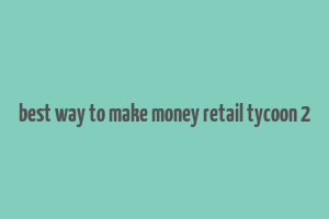 best way to make money retail tycoon 2