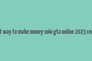 best way to make money solo gta online 2023 reddit