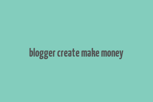 blogger create make money