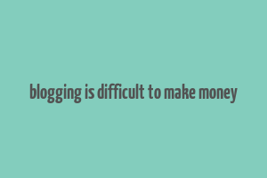 blogging is difficult to make money