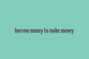 borrow money to make money