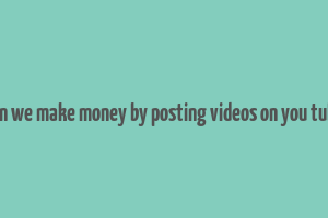 can we make money by posting videos on you tube