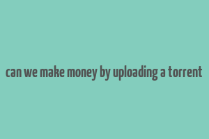 can we make money by uploading a torrent