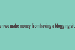 can we make money from having a blogging site