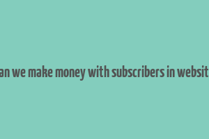 can we make money with subscribers in website