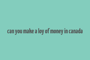 can you make a loy of money in canada