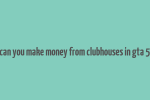 can you make money from clubhouses in gta 5