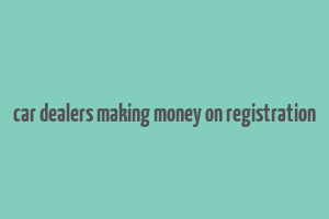 car dealers making money on registration