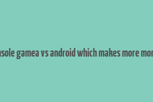 console gamea vs android which makes more money