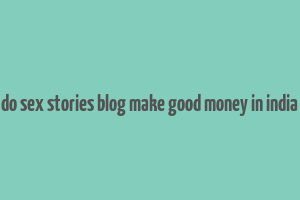 do sex stories blog make good money in india