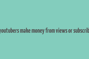 do youtubers make money from views or subscribers