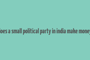 does a small political party in india make money