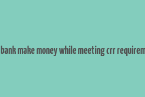 does bank make money while meeting crr requirements