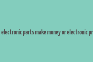 does selling electronic parts make money or electronic product itself