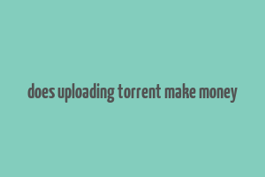 does uploading torrent make money