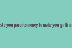 don't waste your parents money to make your girlfriend happy