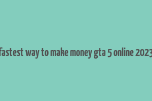 fastest way to make money gta 5 online 2023