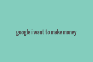 google i want to make money