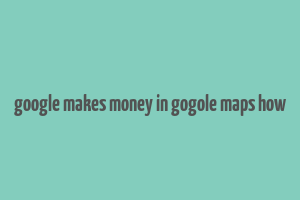 google makes money in gogole maps how