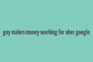 guy makes money working for uber google