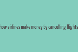 how airlines make money by cancelling flights