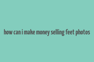 how can i make money selling feet photos