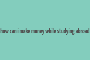 how can i make money while studying abroad