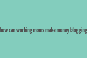 how can working moms make money blogging