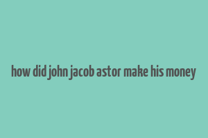 how did john jacob astor make his money