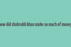 how did shahrukh khan make so much of money