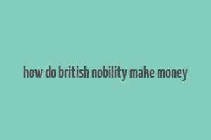 how do british nobility make money