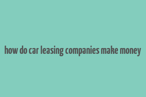 how do car leasing companies make money