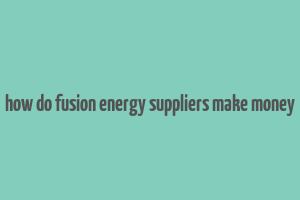 how do fusion energy suppliers make money