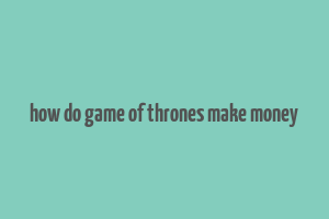 how do game of thrones make money