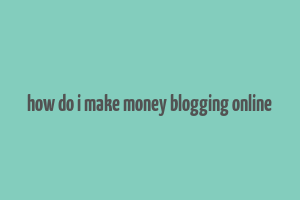 how do i make money blogging online