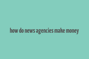 how do news agencies make money