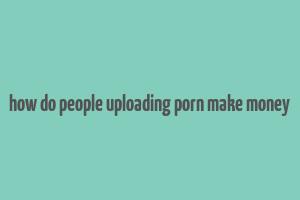 how do people uploading porn make money