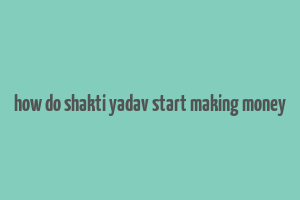 how do shakti yadav start making money