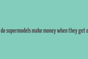 how do supermodels make money when they get older